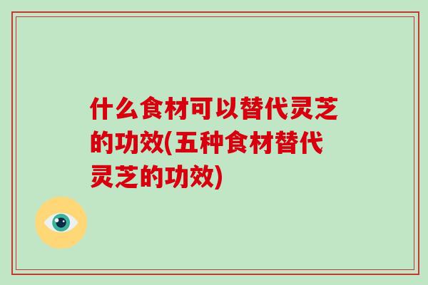 什么食材可以替代灵芝的功效(五种食材替代灵芝的功效)