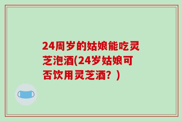 24周岁的姑娘能吃灵芝泡酒(24岁姑娘可否饮用灵芝酒?)