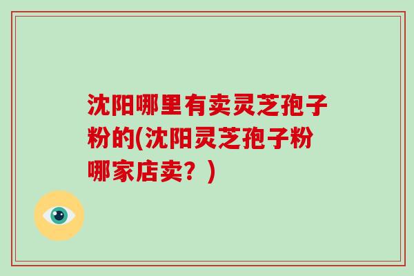 沈阳哪里有卖灵芝孢子粉的(沈阳灵芝孢子粉哪家店卖？)