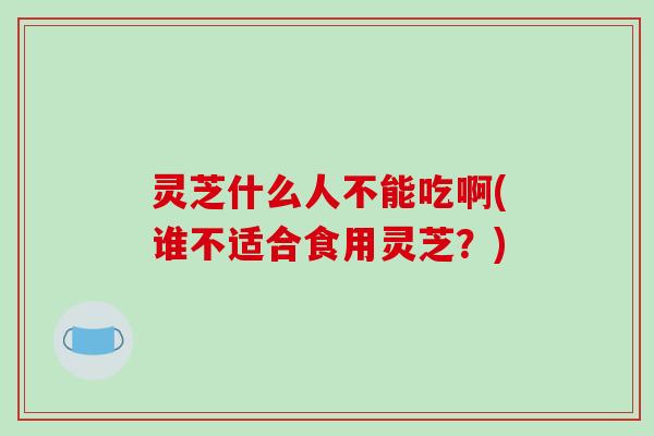 灵芝什么人不能吃啊(谁不适合食用灵芝?)