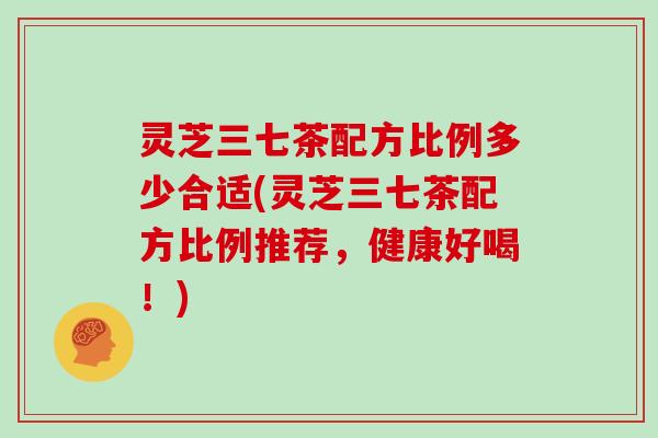 灵芝三七茶配方比例多少合适(灵芝三七茶配方比例推荐,健康好喝!)