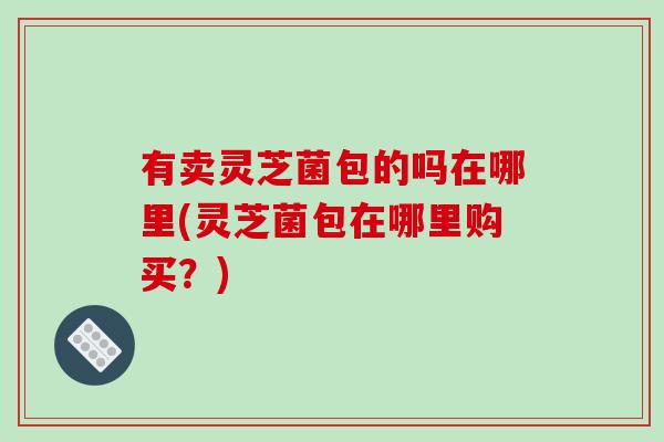 有卖灵芝菌包的吗在哪里(灵芝菌包在哪里购买?)