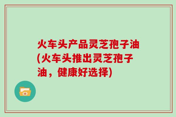 火车头产品灵芝孢子油(火车头推出灵芝孢子油，健康好选择)