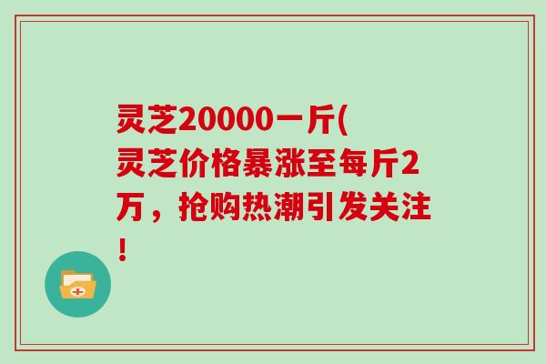 灵芝20000一斤(灵芝价格暴涨至每斤2万，抢购热潮引发关注！