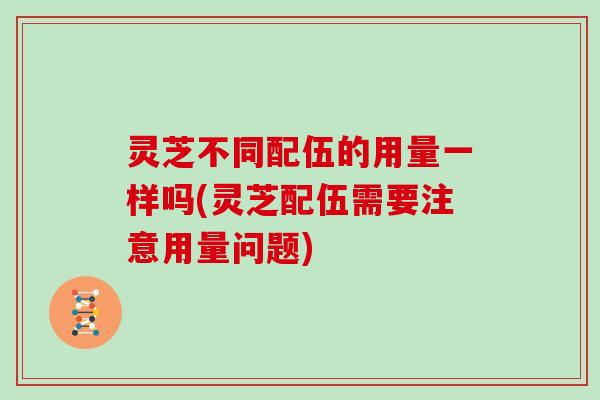 灵芝不同配伍的用量一样吗(灵芝配伍需要注意用量问题)