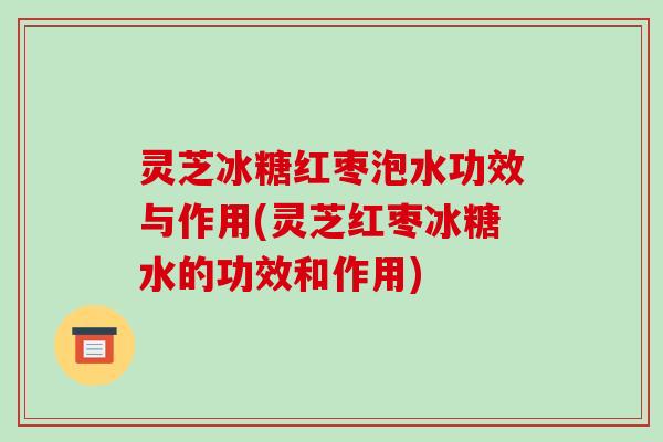灵芝冰糖红枣泡水功效与作用(灵芝红枣冰糖水的功效和作用)