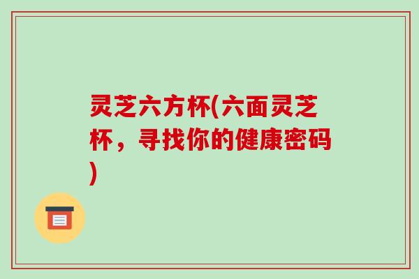 灵芝六方杯(六面灵芝杯,寻找你的健康密码)