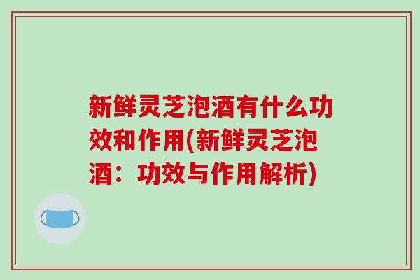 新鲜灵芝泡酒有什么功效和作用(新鲜灵芝泡酒：功效与作用解析)