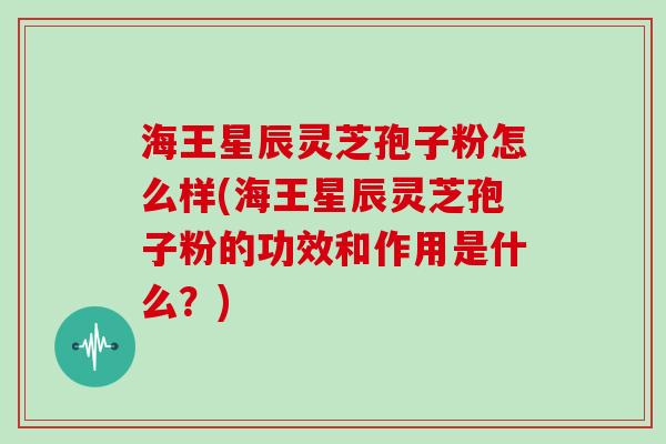 海王星辰灵芝孢子粉怎么样(海王星辰灵芝孢子粉的功效和作用是什么？)