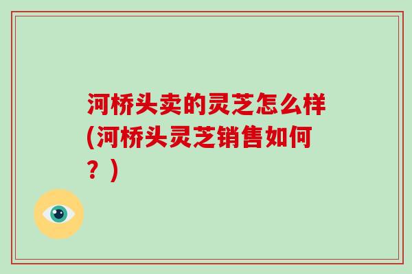 河桥头卖的灵芝怎么样(河桥头灵芝销售如何?)