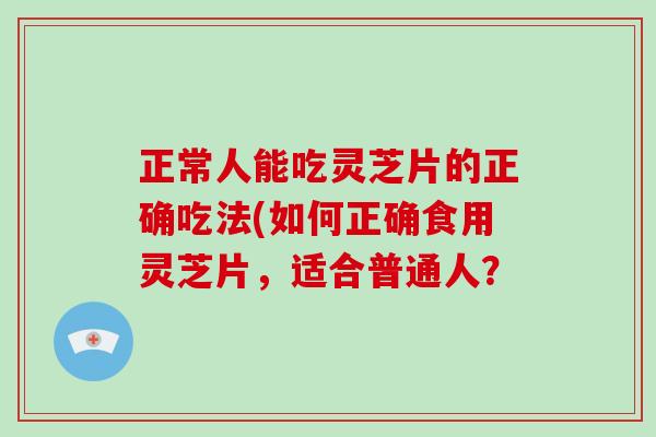 正常人能吃灵芝片的正确吃法(如何正确食用灵芝片,适合普通人?