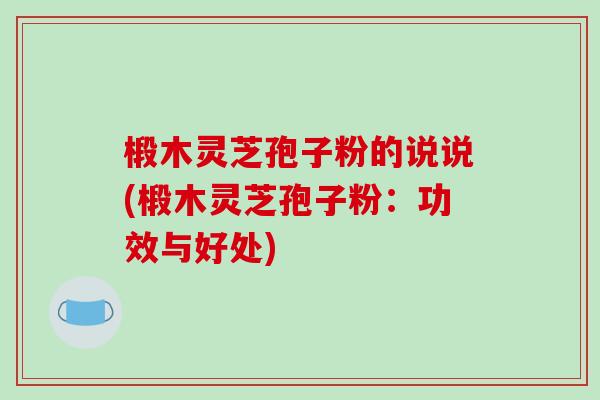椴木灵芝孢子粉的说说(椴木灵芝孢子粉：功效与好处)