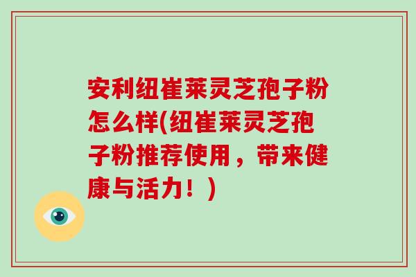 安利纽崔莱灵芝孢子粉怎么样(纽崔莱灵芝孢子粉推荐使用，带来健康与活力！)