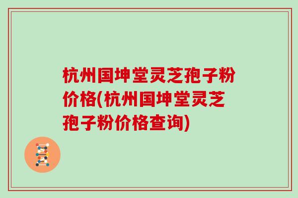 杭州国坤堂灵芝孢子粉价格(杭州国坤堂灵芝孢子粉价格查询)