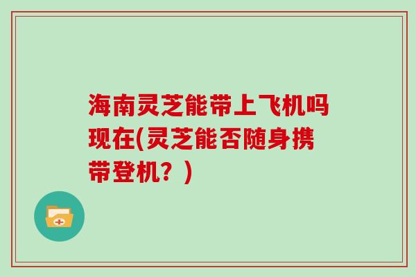 海南灵芝能带上飞机吗现在(灵芝能否随身携带登机?)