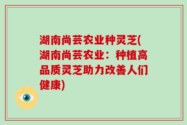 湖南尚芸农业种灵芝(湖南尚芸农业：种植高品质灵芝助力改善人们健康)
