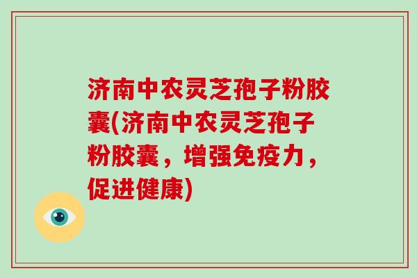 济南中农灵芝孢子粉胶囊(济南中农灵芝孢子粉胶囊,增强免疫力,促进健康)