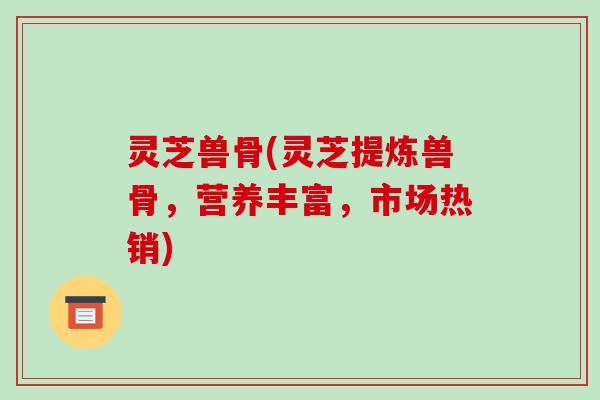 灵芝兽骨(灵芝提炼兽骨,营养丰富,市场热销)