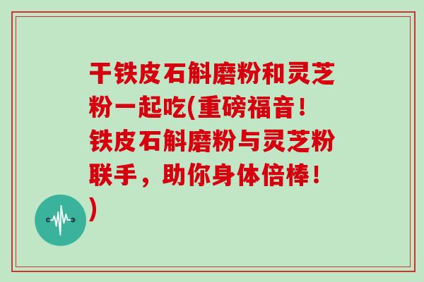 干铁皮石斛磨粉和灵芝粉一起吃(重磅福音!铁皮石斛磨粉与灵芝粉联手,助你身体倍棒!)