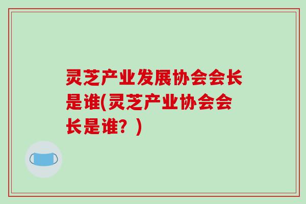 灵芝产业发展协会会长是谁(灵芝产业协会会长是谁?)