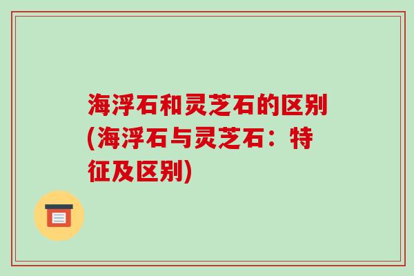海浮石和灵芝石的区别(海浮石与灵芝石：特征及区别)