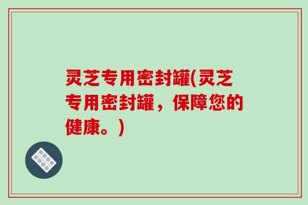 灵芝专用密封罐(灵芝专用密封罐，保障您的健康。)