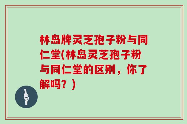 林岛牌灵芝孢子粉与同仁堂(林岛灵芝孢子粉与同仁堂的区别，你了解吗？)