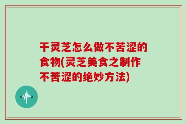 干灵芝怎么做不苦涩的食物(灵芝美食之制作不苦涩的绝妙方法)