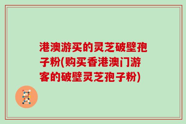 港澳游买的灵芝破壁孢子粉(购买香港澳门游客的破壁灵芝孢子粉)