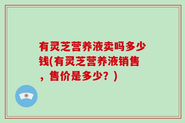 有灵芝营养液卖吗多少钱(有灵芝营养液销售,售价是多少?)