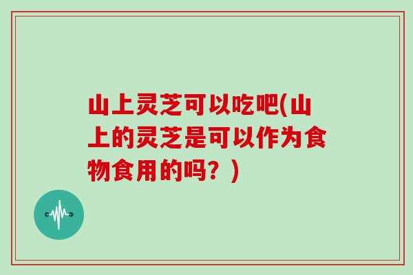山上灵芝可以吃吧(山上的灵芝是可以作为食物食用的吗?)
