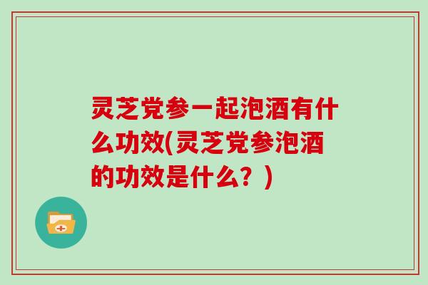 灵芝党参一起泡酒有什么功效(灵芝党参泡酒的功效是什么?)