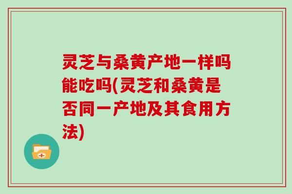 灵芝与桑黄产地一样吗能吃吗(灵芝和桑黄是否同一产地及其食用方法)