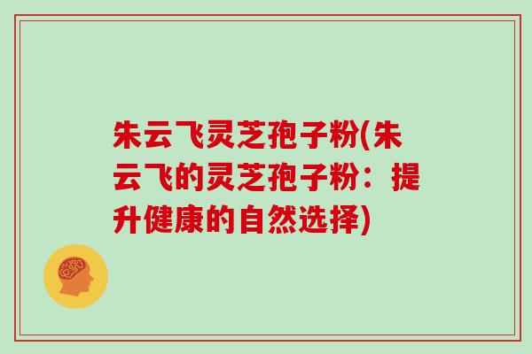 朱云飞灵芝孢子粉(朱云飞的灵芝孢子粉:提升健康的自然选择)