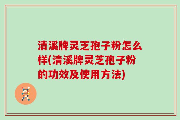 清溪牌灵芝孢子粉怎么样(清溪牌灵芝孢子粉的功效及使用方法)