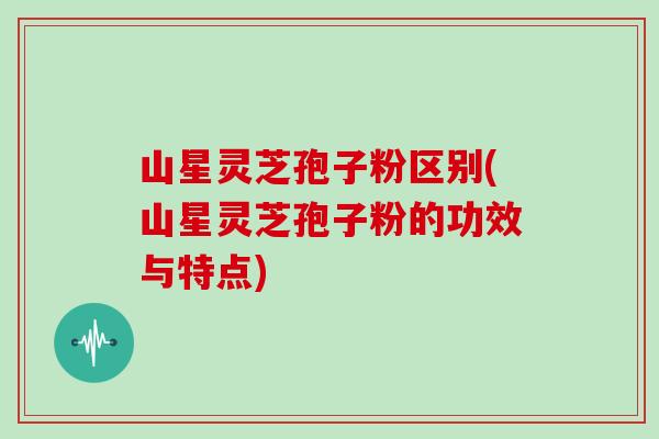 山星灵芝孢子粉区别(山星灵芝孢子粉的功效与特点)