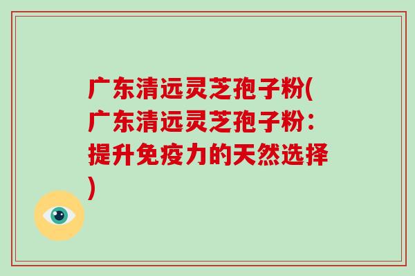 广东清远灵芝孢子粉(广东清远灵芝孢子粉:提升免疫力的天然选择)
