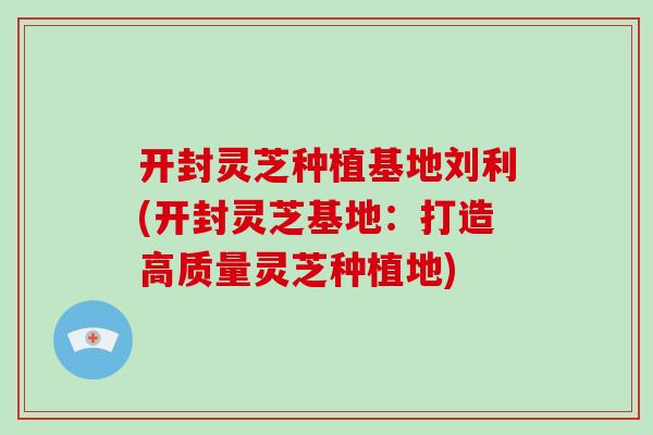 开封灵芝种植基地刘利(开封灵芝基地：打造高质量灵芝种植地)