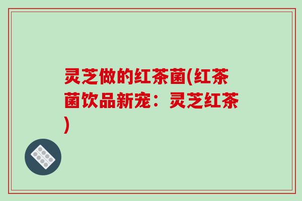 灵芝做的红茶菌(红茶菌饮品新宠:灵芝红茶)