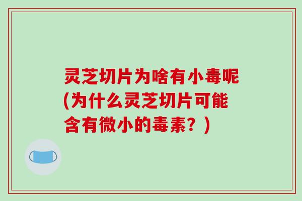 灵芝切片为啥有小毒呢(为什么灵芝切片可能含有微小的毒素?)