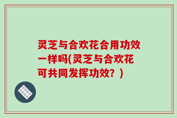 灵芝与合欢花合用功效一样吗(灵芝与合欢花可共同发挥功效?)