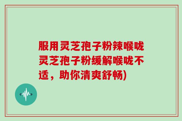 服用灵芝孢子粉辣喉咙灵芝孢子粉缓解喉咙不适,助你清爽舒畅)