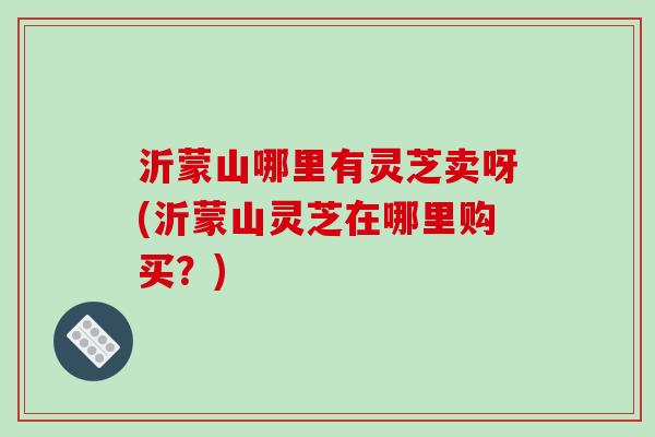 沂蒙山哪里有灵芝卖呀(沂蒙山灵芝在哪里购买？)