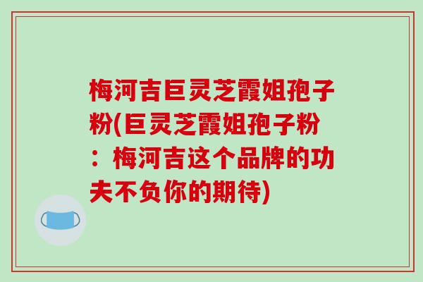 梅河吉巨灵芝霞姐孢子粉(巨灵芝霞姐孢子粉:梅河吉这个品牌的功夫不负你的期待)