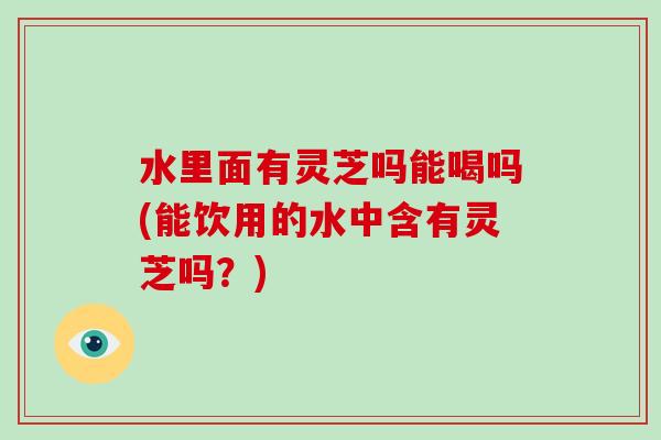 水里面有灵芝吗能喝吗(能饮用的水中含有灵芝吗?)