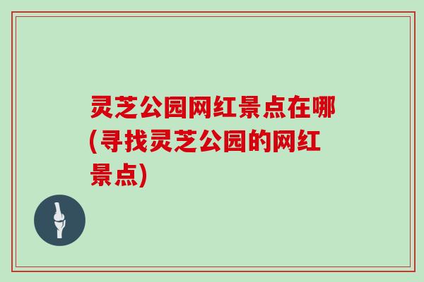 灵芝公园网红景点在哪(寻找灵芝公园的网红景点)