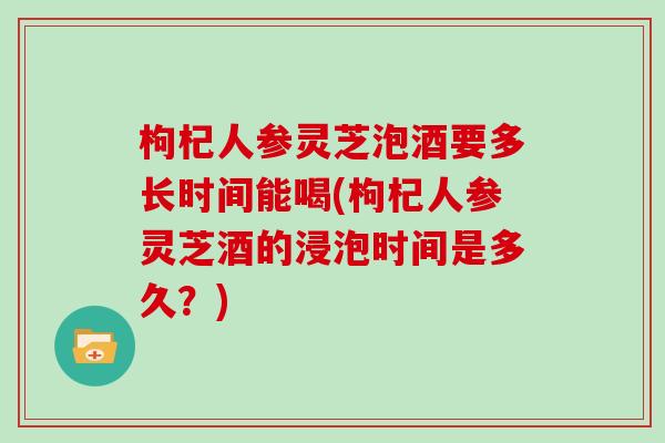 枸杞人参灵芝泡酒要多长时间能喝(枸杞人参灵芝酒的浸泡时间是多久?)