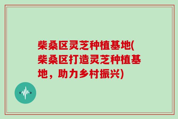 柴桑区灵芝种植基地(柴桑区打造灵芝种植基地,助力乡村振兴)