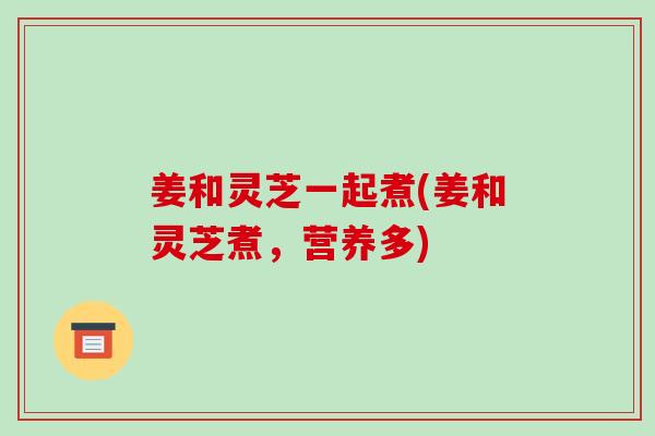 姜和灵芝一起煮(姜和灵芝煮，营养多)