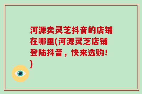 河源卖灵芝抖音的店铺在哪里(河源灵芝店铺登陆抖音,快来选购!)